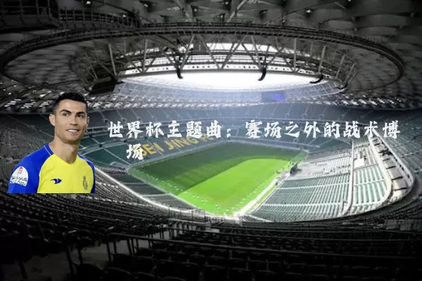 世界杯主题曲:赛场之外的战术博弈场